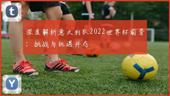 深度解析意大利队2022世界杯前景：挑战与机遇并存