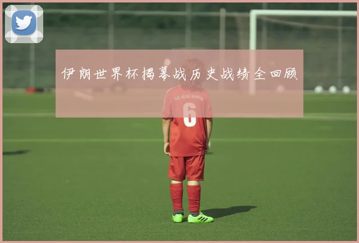 伊朗世界杯揭幕战历史战绩全回顾