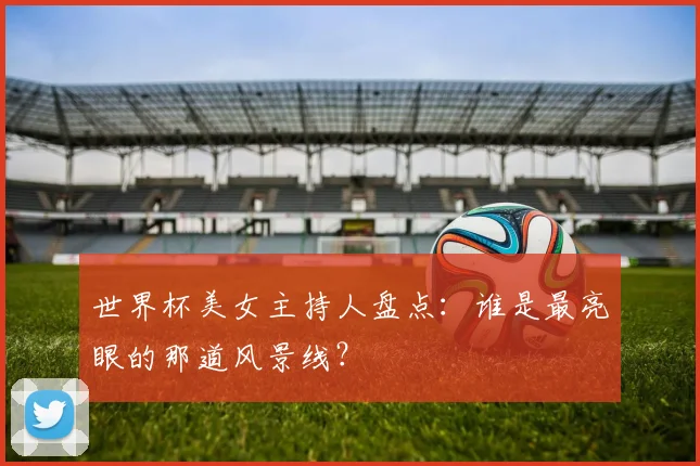 世界杯美女主持人盘点：谁是最亮眼的那道风景线？