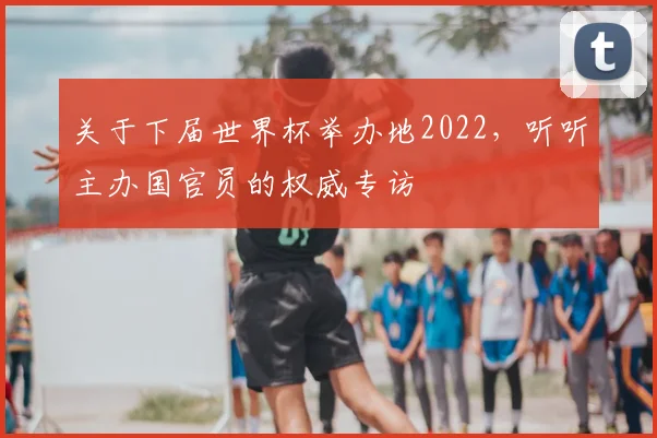 关于下届世界杯举办地2022,听听主办国官员的权威专访