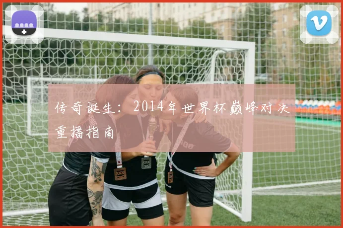 传奇诞生：2014年世界杯巅峰对决重播指南