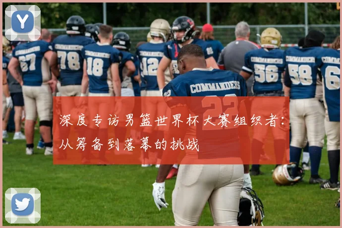 深度专访男篮世界杯大赛组织者：从筹备到落幕的挑战
