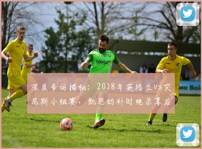 深度专访揭秘:2018年英格兰vs突尼斯小组赛,凯恩的补时绝杀幕后故事