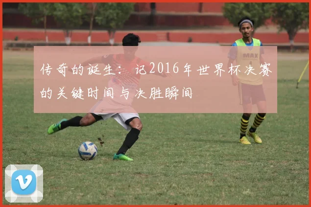 传奇的诞生:记2016年世界杯决赛的关键时间与决胜瞬间
