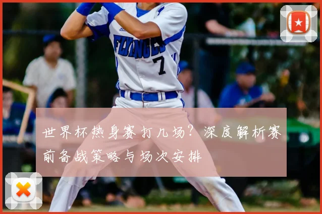 世界杯热身赛打几场？深度解析赛前备战策略与场次安排