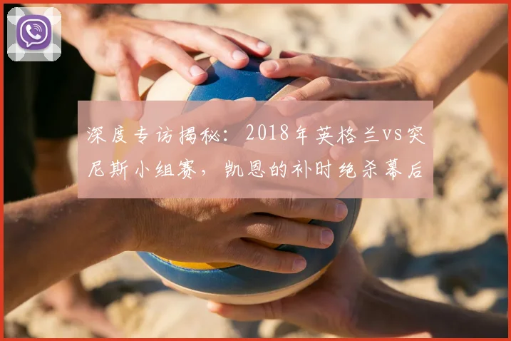 深度专访揭秘:2018年英格兰vs突尼斯小组赛,凯恩的补时绝杀幕后故事