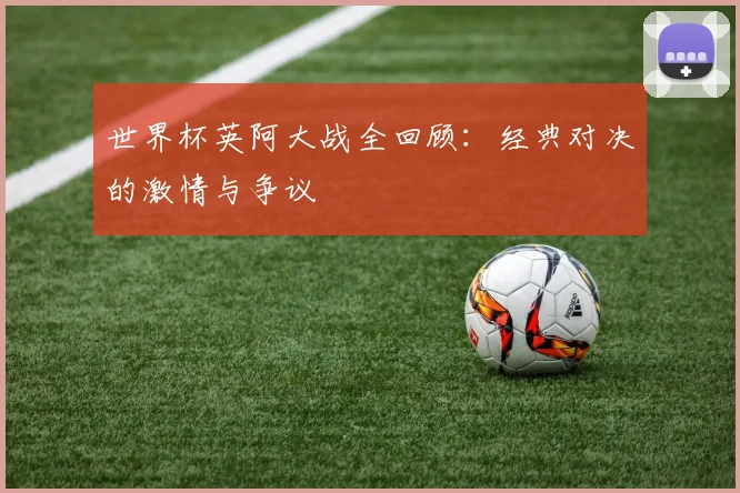 世界杯英阿大战全回顾：经典对决的激情与争议