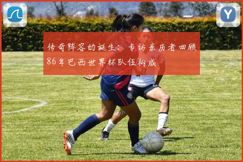 传奇阵容的诞生：专访亲历者回顾86年巴西世界杯队伍构成