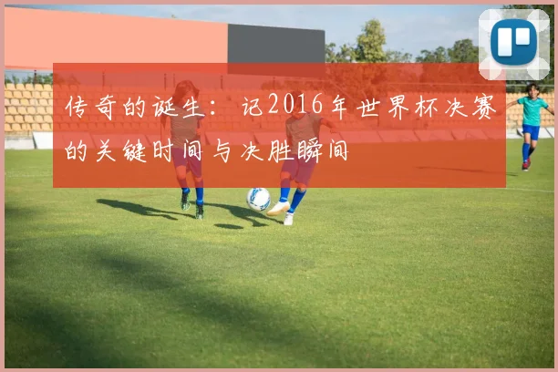 传奇的诞生：记2016年世界杯决赛的关键时间与决胜瞬间